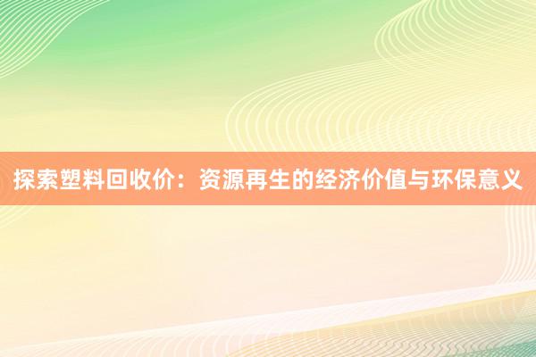 探索塑料回收价：资源再生的经济价值与环保意义